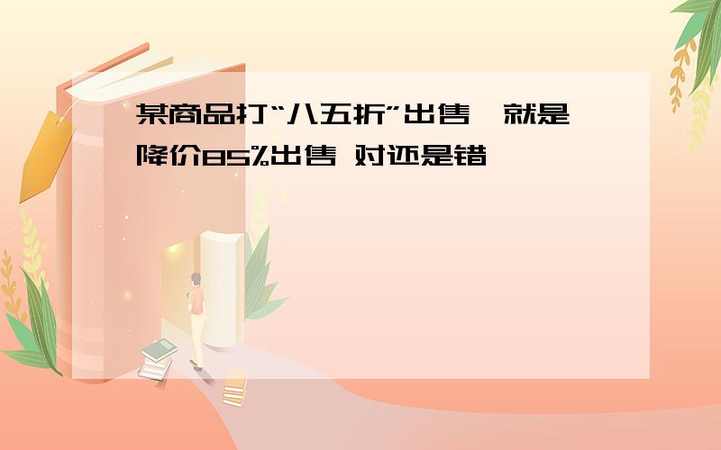 某商品打“八五折”出售,就是降价85%出售 对还是错