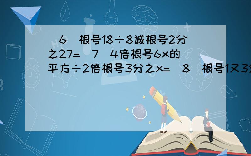 （6）根号18÷8诚根号2分之27=（7）4倍根号6x的平方÷2倍根号3分之x=（8）根号1又3分之1÷根号2又3分之1÷根号1又5分之2=（9）等式根号x-3分之x=根号x-3分之根号x成立的条件是?（4）根号6分之1+根