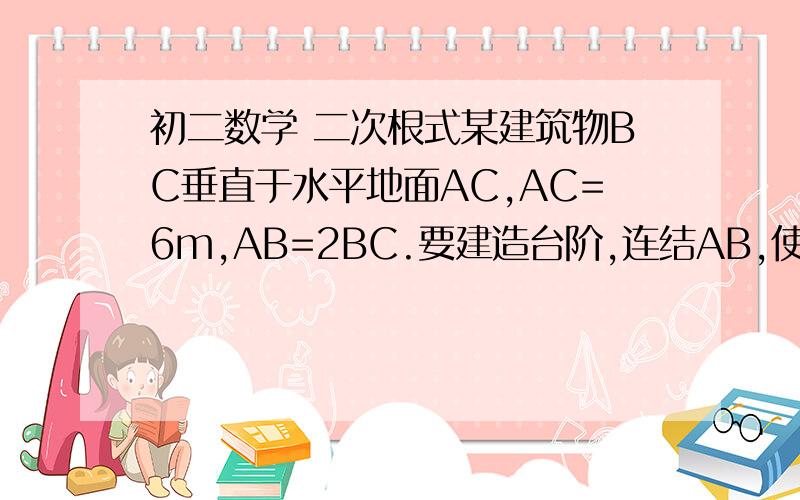 初二数学 二次根式某建筑物BC垂直于水平地面AC,AC=6m,AB=2BC.要建造台阶,连结AB,使每级台阶的高不超过20cm,问：至少要建多少级台阶最后答案不要用约数  用根号表示出来吧图