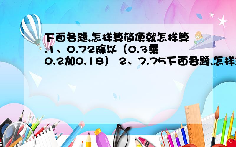 下面各题,怎样算简便就怎样算.1、0.72除以（0.3乘0.2加0.18） 2、7.75下面各题,怎样算简便就怎样算.1、0.72除以（0.3乘0.2加0.18） 2、7.75乘【20除以（3.24减3.04）】.求求各位了,请快速!不要太复杂.