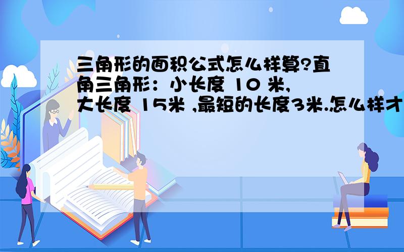 三角形的面积公式怎么样算?直角三角形：小长度 10 米,大长度 15米 ,最短的长度3米.怎么样才能把那个面积算出来呀?