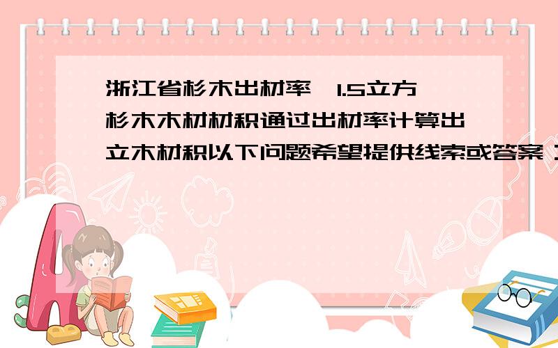 浙江省杉木出材率,1.5立方杉木木材材积通过出材率计算出立木材积以下问题希望提供线索或答案：1、规定浙江省杉木出材率的最新文件或国家的、其他省份的亦可2、1.5立方杉木木材材积通