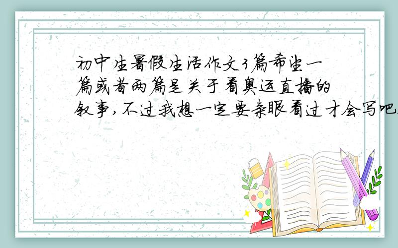 初中生暑假生活作文3篇希望一篇或者两篇是关于看奥运直播的叙事,不过我想一定要亲眼看过才会写吧!还有就是游览武夷山的作文,谢谢啦~o(∩_∩)o...