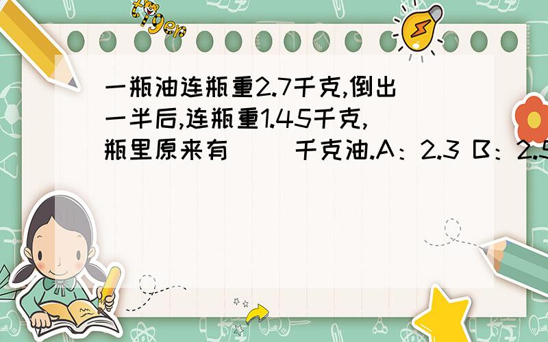 一瓶油连瓶重2.7千克,倒出一半后,连瓶重1.45千克,瓶里原来有( )千克油.A：2.3 B：2.5 C：2.6