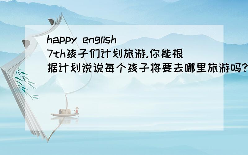 happy english 7th孩子们计划旅游.你能根据计划说说每个孩子将要去哪里旅游吗?什么时候去?去多久.请你简单回答