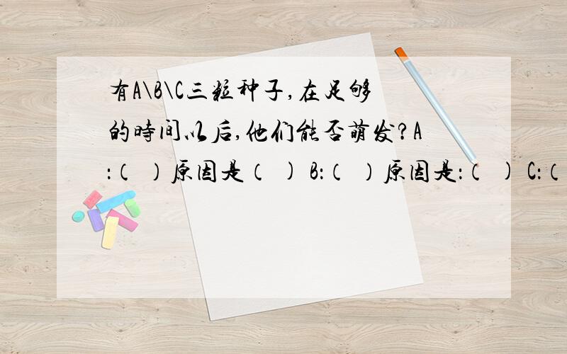 有A\B\C三粒种子,在足够的时间以后,他们能否萌发?A：（ ）原因是（ ) B：（ ）原因是：（ ) C：（ ）原因是：（）烧杯里面加上半杯水,A在水的上面,B浮在水面上,C在水底.都是一样的种子!