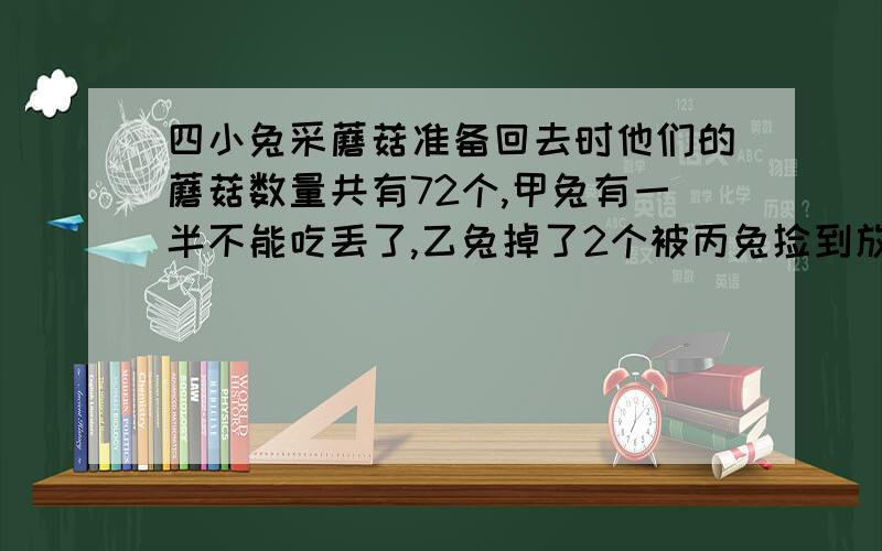 四小兔采蘑菇准备回去时他们的蘑菇数量共有72个,甲兔有一半不能吃丢了,乙兔掉了2个被丙兔捡到放进篮子,这时他们的数量正好相等.而丁兔在出森林的路上又采了一些使篮子的数量增加1倍.