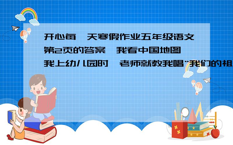 开心每一天寒假作业五年级语文第2页的答案《我看中国地图》我上幼儿园时,老师就教我唱“我们的祖国是花园”.但那时我还不知道祖国是什么.随着年龄的增长,我逐渐对祖国有了一些了解,