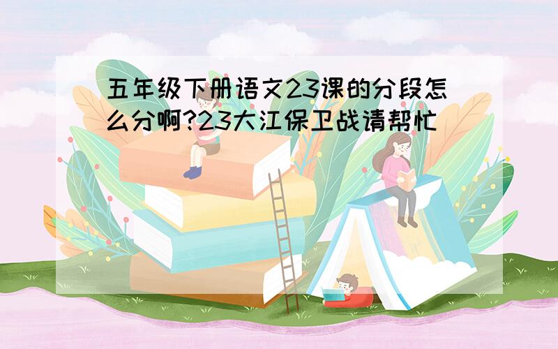 五年级下册语文23课的分段怎么分啊?23大江保卫战请帮忙