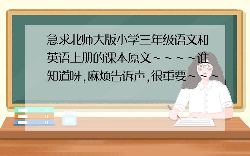 急求北师大版小学三年级语文和英语上册的课本原文~~~~谁知道呀,麻烦告诉声,很重要~~~