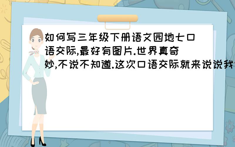 如何写三年级下册语文园地七口语交际,最好有图片.世界真奇妙,不说不知道.这次口语交际就来说说我们了解的世界.我们可以说从广播电视、书报杂志中了解到的国外情况,也可以介绍搜集到