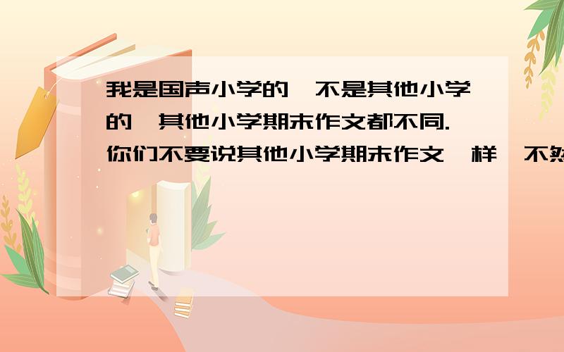 我是国声小学的,不是其他小学的,其他小学期末作文都不同.你们不要说其他小学期末作文一样,不然考试时不知怎么写.