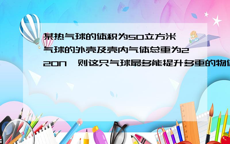 某热气球的体积为50立方米,气球的外壳及壳内气体总重为220N,则这只气球最多能提升多重的物体?(空气的密度为1.29kg/m3)