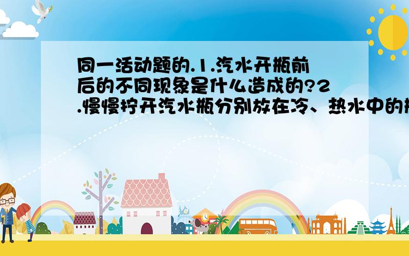 同一活动题的.1.汽水开瓶前后的不同现象是什么造成的?2.慢慢拧开汽水瓶分别放在冷、热水中的瓶子,现象会有何不同?3.你认为引起这种差异的原因是什么?急...在补充一题。饮料里的气体藏