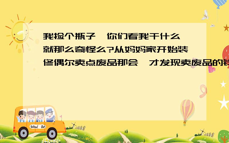 我捡个瓶子,你们看我干什么,就那么奇怪么?从妈妈家开始装修偶尔卖点废品那会,才发现卖废品的钱赚的狠爽.哈哈...没想到卖废品可以卖好几十..以前所有的垃圾都扔掉了.（这是个无本买卖