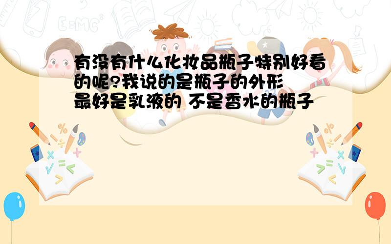 有没有什么化妆品瓶子特别好看的呢?我说的是瓶子的外形  最好是乳液的 不是香水的瓶子