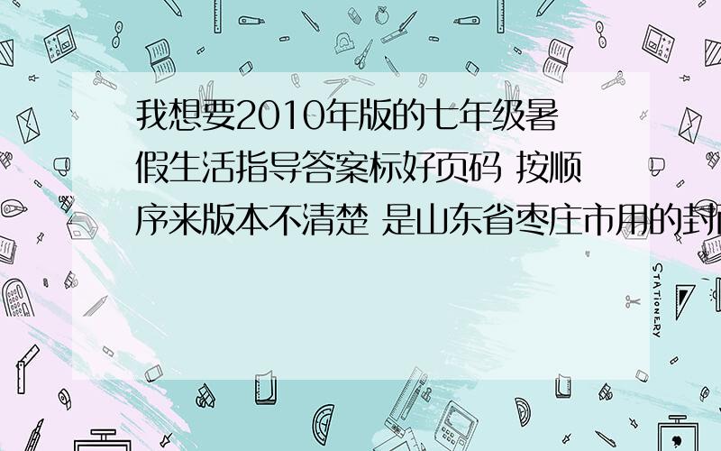 我想要2010年版的七年级暑假生活指导答案标好页码 按顺序来版本不清楚 是山东省枣庄市用的封面上写着：山东出版集团山东教育出版社主要是语数英史地生政的答案格式：P1 1.XXXXXXXXXXXXXX2.X