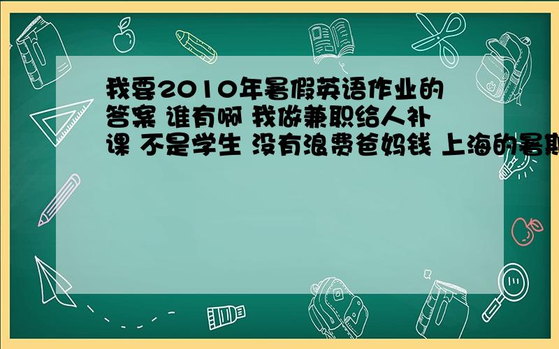 我要2010年暑假英语作业的答案 谁有啊 我做兼职给人补课 不是学生 没有浪费爸妈钱 上海的暑期作业 英语的 是原子能出版社的