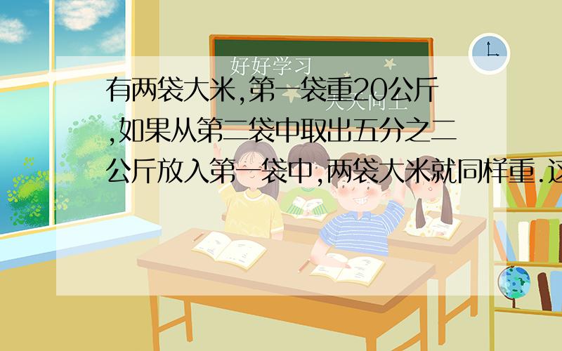 有两袋大米,第一袋重20公斤,如果从第二袋中取出五分之二公斤放入第一袋中,两袋大米就同样重.这两袋大米%D%A这两袋大米一共重多少千克?（用两种不同方法解决.注：我是小学生,还没学到分