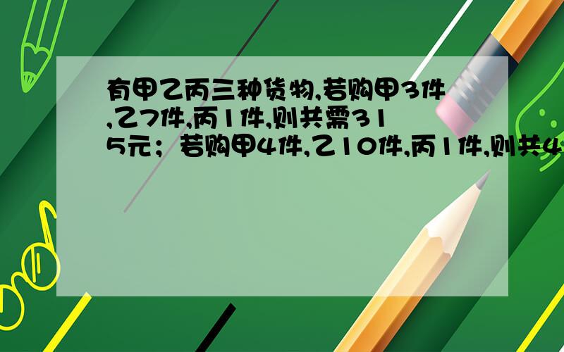 有甲乙丙三种货物,若购甲3件,乙7件,丙1件,则共需315元；若购甲4件,乙10件,丙1件,则共420元.若购甲乙丙各1件,共需多少元?