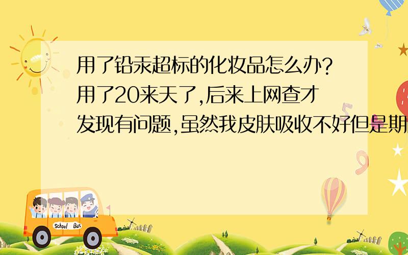 用了铅汞超标的化妆品怎么办?用了20来天了,后来上网查才发现有问题,虽然我皮肤吸收不好但是期间有去角质和蒸汽这样副作用大不大?应该怎么调理呢?那些药物吸收到皮肤里还能不能清除?