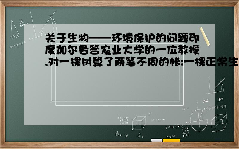 关于生物——环境保护的问题印度加尔各答农业大学的一位教授,对一棵树算了两笔不同的帐:一棵正常生长50年的树,按市场上的木材价值计算,最多值300多美元,但是如果按照它的生态效益来计