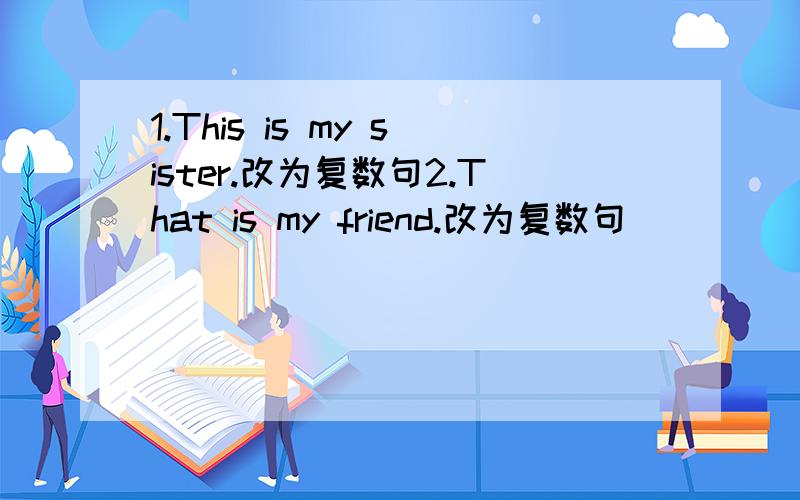 1.This is my sister.改为复数句2.That is my friend.改为复数句