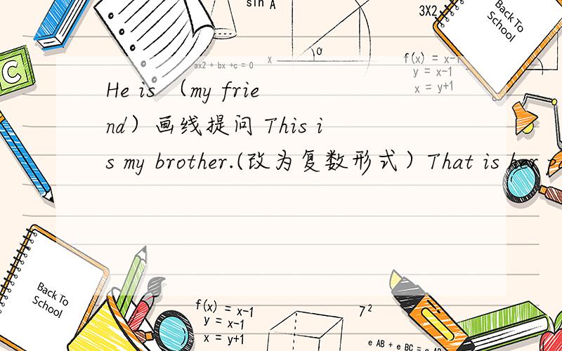 He is （my friend）画线提问 This is my brother.(改为复数形式）That is her parent.(改为复数形式）Those are my pens.(改为一般疑问句并作肯定回答）These are his jackets..(改为一般疑问句并作否定回答）