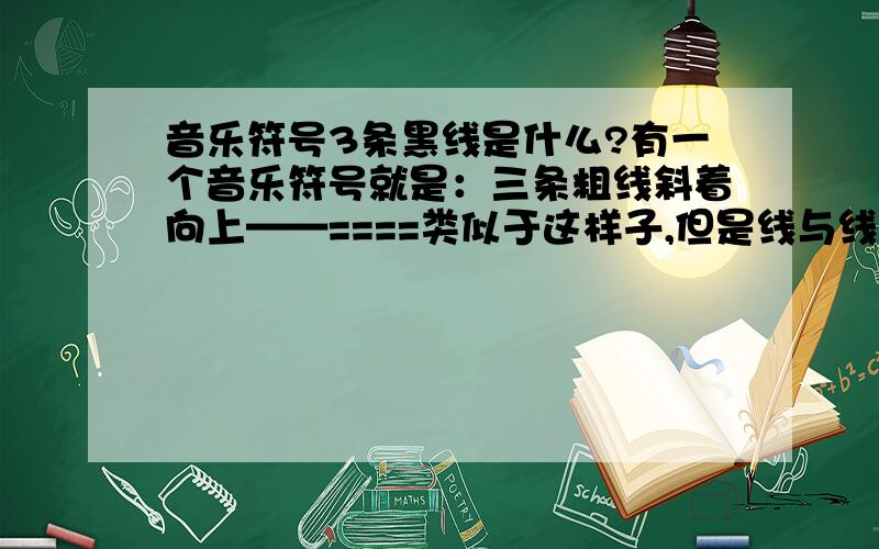 音乐符号3条黑线是什么?有一个音乐符号就是：三条粗线斜着向上——====类似于这样子,但是线与线之间没有这么大距离.是黑粗体,右边斜向上一点.这个符号什么意思啊?怎么处理.!=  =.