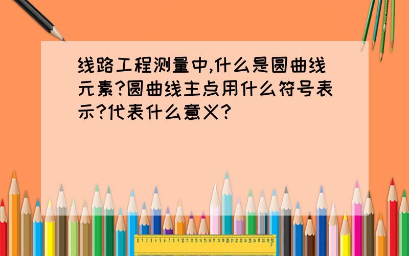 线路工程测量中,什么是圆曲线元素?圆曲线主点用什么符号表示?代表什么意义?