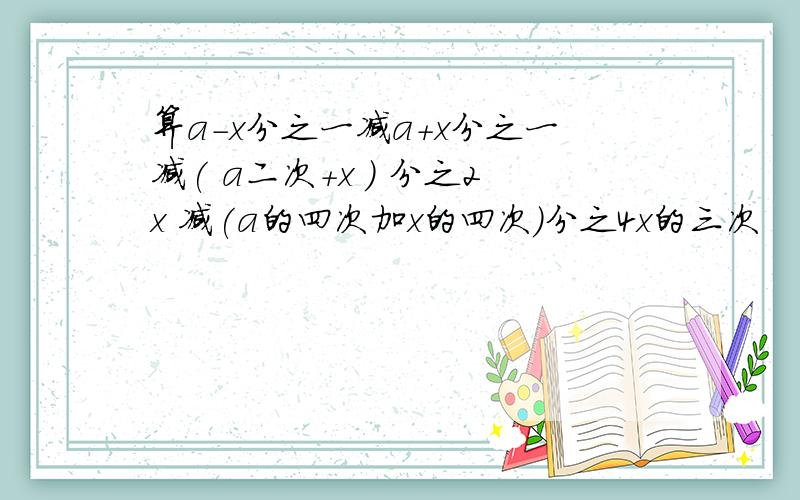 算a-x分之一减a+x分之一减( a二次+x ) 分之2x 减(a的四次加x的四次)分之4x的三次