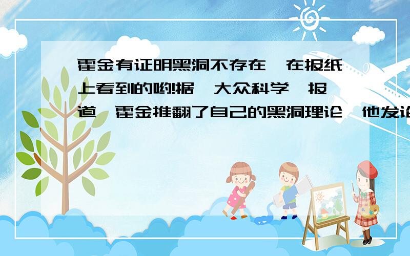 霍金有证明黑洞不存在,在报纸上看到的哟!据《大众科学》报道,霍金推翻了自己的黑洞理论,他发论文称：由于找不到黑洞的边界,因此黑洞是不存在的.霍金认为,视界线(光无法逃离的黑洞的