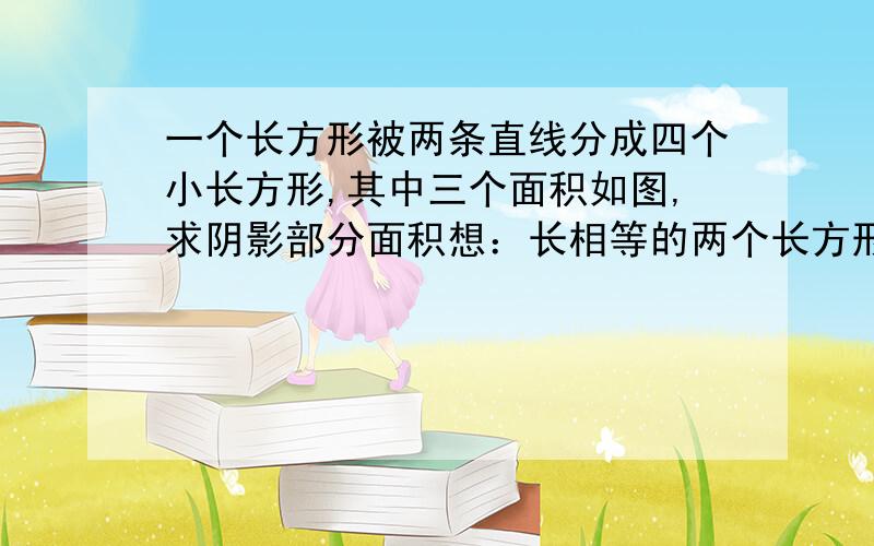 一个长方形被两条直线分成四个小长方形,其中三个面积如图,求阴影部分面积想：长相等的两个长方形它们面积的比等于它们宽的比.那么图中有几组长相等的长方形呢?