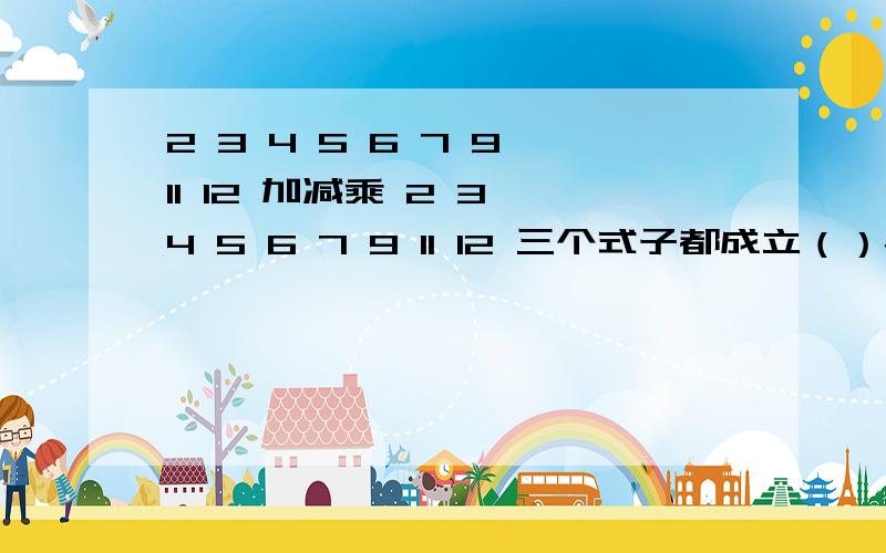 2 3 4 5 6 7 9 11 12 加减乘 2 3 4 5 6 7 9 11 12 三个式子都成立（）+（）=（）（）-（）=（）（）*（）=（）