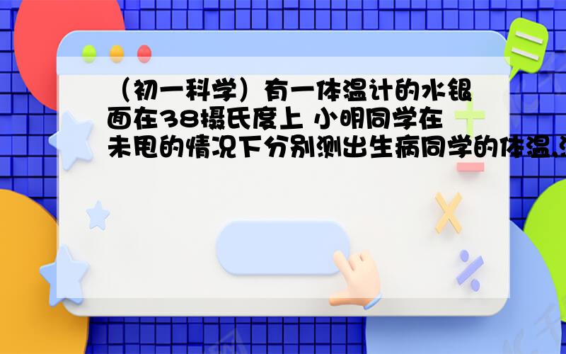 （初一科学）有一体温计的水银面在38摄氏度上 小明同学在未甩的情况下分别测出生病同学的体温,测的结果为有一体温计的水银面在38摄氏度上 小明同学在未甩的情况下分别测出生病同学的