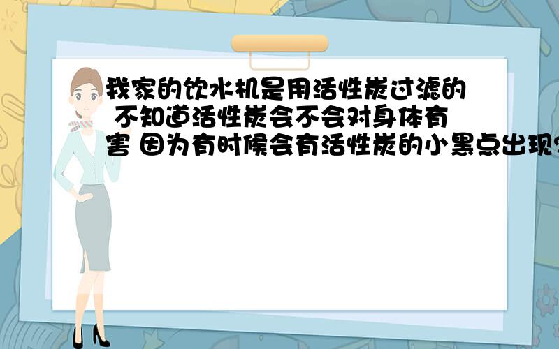 我家的饮水机是用活性炭过滤的 不知道活性炭会不会对身体有害 因为有时候会有活性炭的小黑点出现?