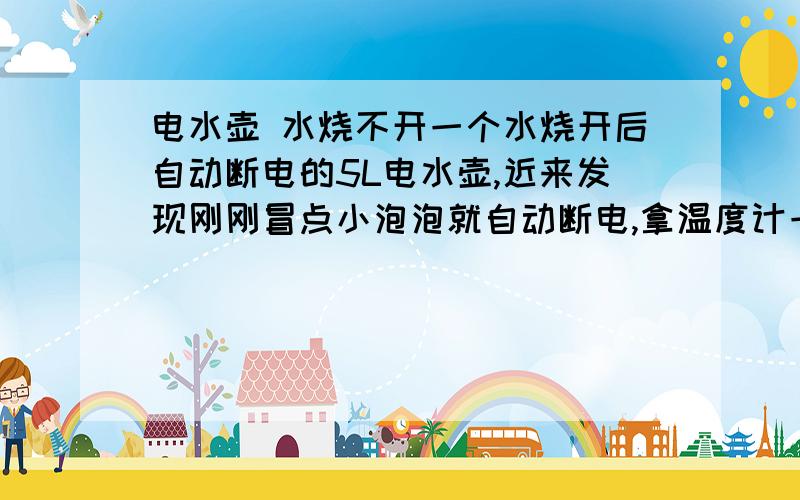 电水壶 水烧不开一个水烧开后自动断电的5L电水壶,近来发现刚刚冒点小泡泡就自动断电,拿温度计一测,发现水温只有74度.