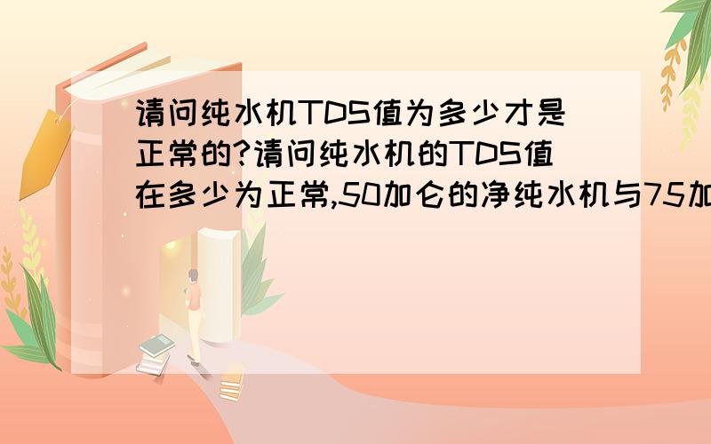 请问纯水机TDS值为多少才是正常的?请问纯水机的TDS值在多少为正常,50加仑的净纯水机与75加仑的纯水机,哪个好点,有什么区别