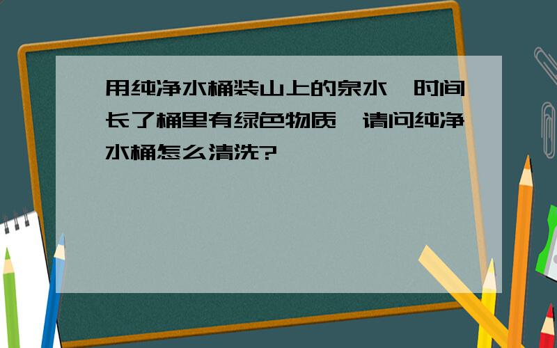 用纯净水桶装山上的泉水,时间长了桶里有绿色物质,请问纯净水桶怎么清洗?