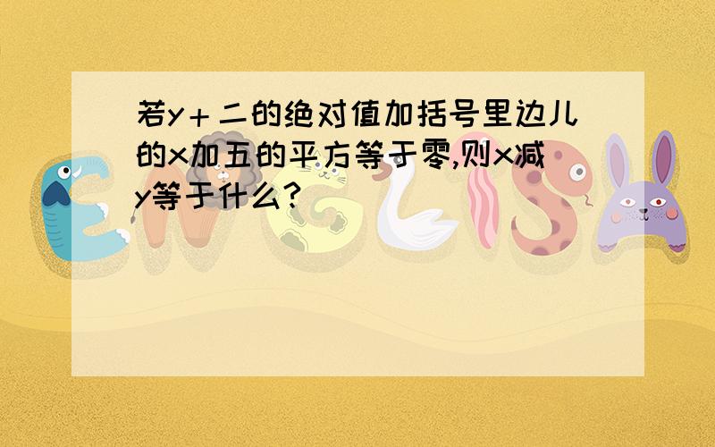 若y＋二的绝对值加括号里边儿的x加五的平方等于零,则x减y等于什么?