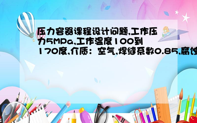 压力容器课程设计问题,工作压力5MPa,工作温度100到170度,介质：空气,焊缝系数0.85,腐蚀裕量1.3然后怎么弄呢,没有体积和半径如何进行?