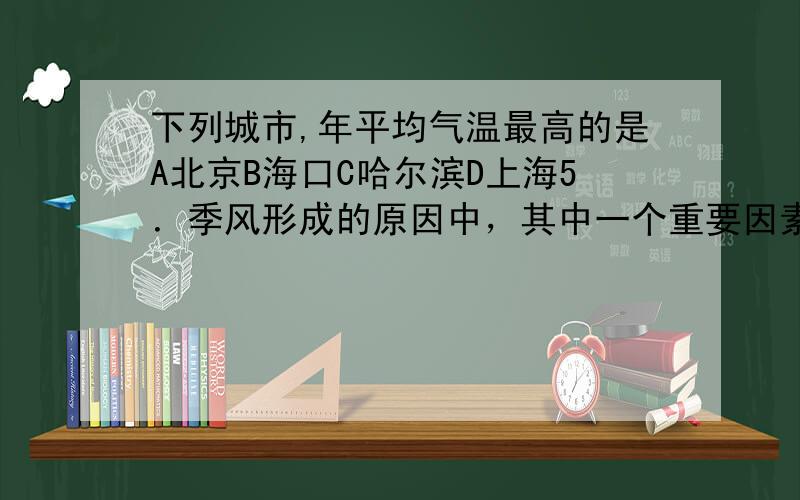 下列城市,年平均气温最高的是A北京B海口C哈尔滨D上海5．季风形成的原因中，其中一个重要因素是 ( )A、海水热风大 B．陆地比热小C．海水比热比陆地比热大 D．海水比热比陆地比热小