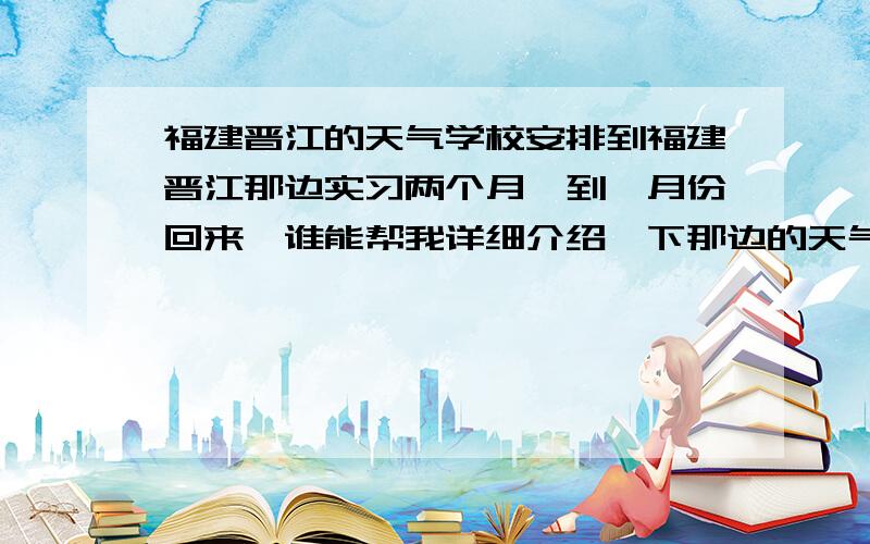 福建晋江的天气学校安排到福建晋江那边实习两个月,到一月份回来,谁能帮我详细介绍一下那边的天气怎么样?需要带些什么样的衣物合适?还有饮食方面的东西?