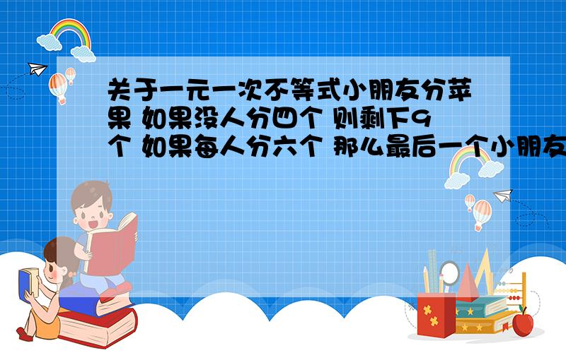 关于一元一次不等式小朋友分苹果 如果没人分四个 则剩下9个 如果每人分六个 那么最后一个小朋友得到的苹果小于三 问多少个苹果 多少小朋友