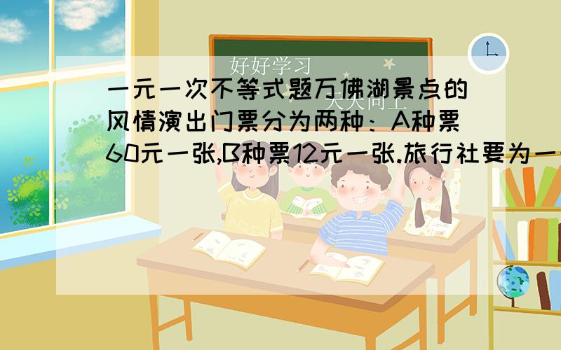 一元一次不等式题万佛湖景点的风情演出门票分为两种：A种票60元一张,B种票12元一张.旅行社要为一个旅行团代购部分门票,在购票费不超过500元的情况下,购买A,B两种门票共15张,要求A种门票