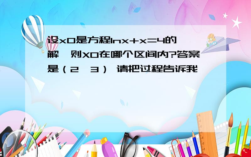 设x0是方程lnx+x=4的解,则X0在哪个区间内?答案是（2,3） 请把过程告诉我