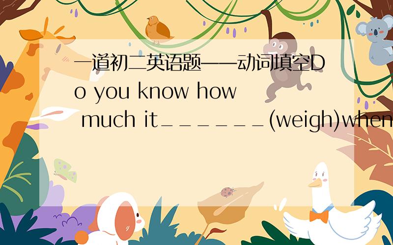 一道初二英语题——动词填空Do you know how much it______(weigh)when it was ten mouths old.