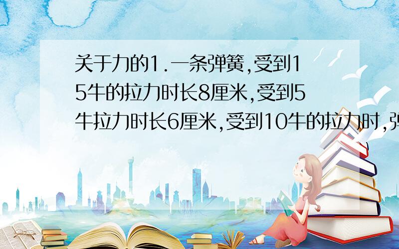 关于力的1.一条弹簧,受到15牛的拉力时长8厘米,受到5牛拉力时长6厘米,受到10牛的拉力时,弹簧长___厘米.2.在湖中划船时,使船前进的动力是（ ）A人对船的推力 B水对浆的推力 C船的重力 D水直接