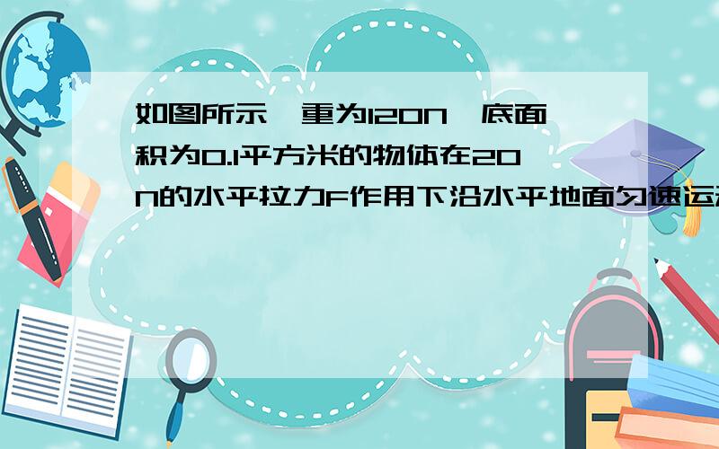 如图所示,重为120N,底面积为0.1平方米的物体在20N的水平拉力F作用下沿水平地面匀速运动了10m,用时20s.求：1.物体对地面的压强2.物体所受的摩擦力大小