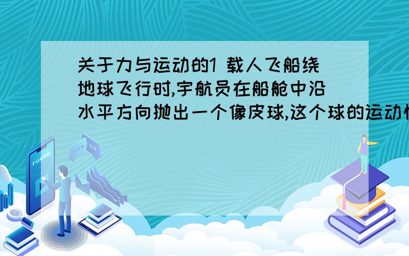 关于力与运动的1 载人飞船绕地球飞行时,宇航员在船舱中沿水平方向抛出一个像皮球,这个球的运动情况是 A 沿一曲线落在地板上 B 球碰到墙壁后,停留在空间一点 C 球在舱内两壁之间不断地